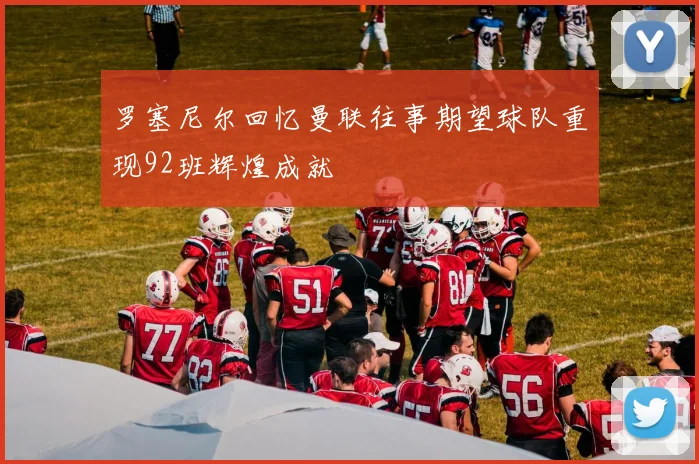 罗塞尼尔回忆曼联往事期望球队重现92班辉煌成就