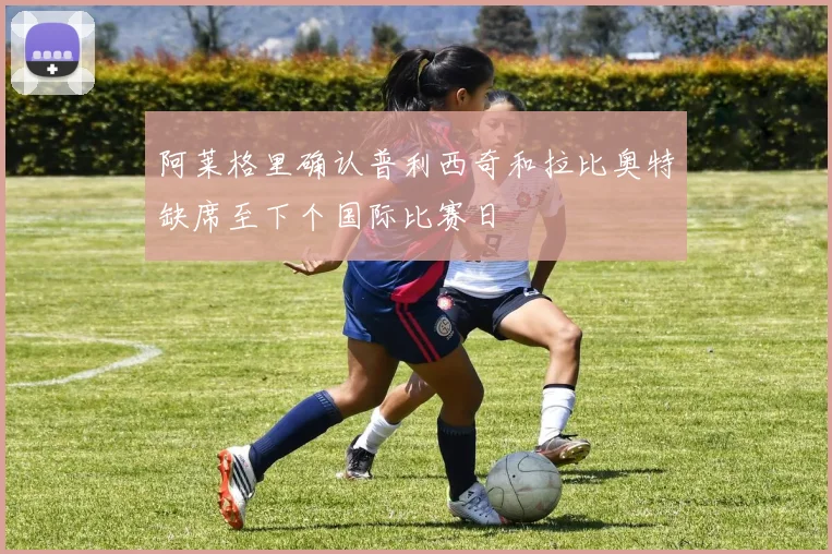 阿莱格里确认普利西奇和拉比奥特缺席至下个国际比赛日