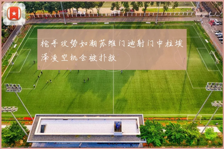枪手攻势如潮苏维门迪射门中柱埃泽凌空机会被扑救
