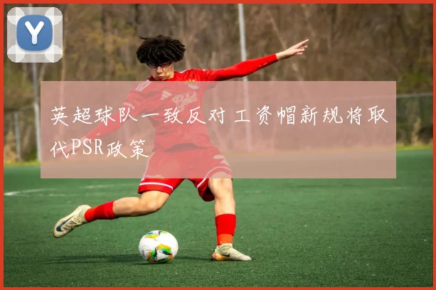 英超球队一致反对工资帽新规将取代PSR政策