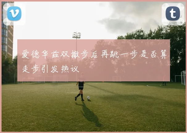 爱德华兹双撤步后再跳一步是否算走步引发热议