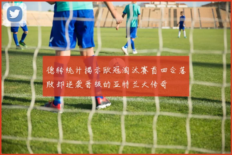 德转统计揭示欧冠淘汰赛首回合落败却逆袭晋级的亚特兰大传奇