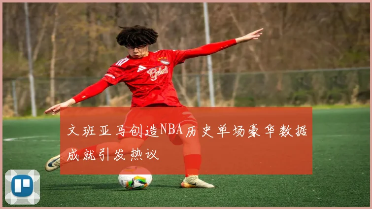 文班亚马创造NBA历史单场豪华数据成就引发热议