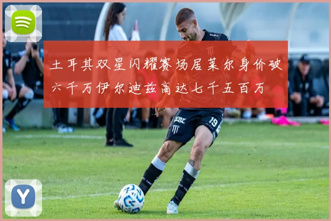 土耳其双星闪耀赛场居莱尔身价破六千万伊尔迪兹高达七千五百万