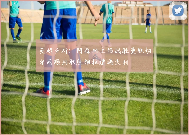 英超分析：阿森纳主场战胜曼联切尔西顺利取胜维拉遭遇失利