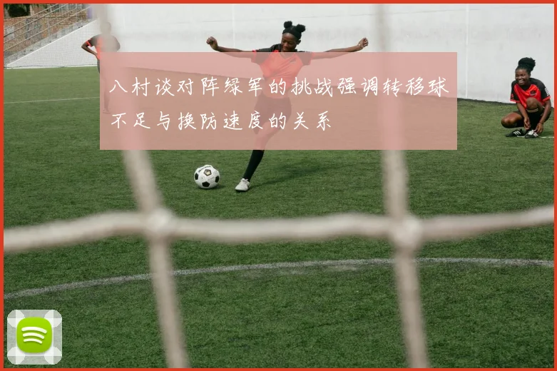 八村谈对阵绿军的挑战强调转移球不足与换防速度的关系