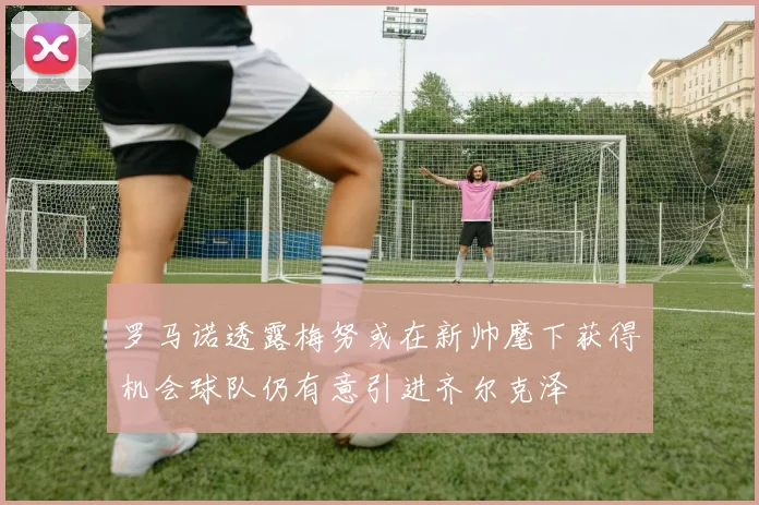 罗马诺透露梅努或在新帅麾下获得机会球队仍有意引进齐尔克泽