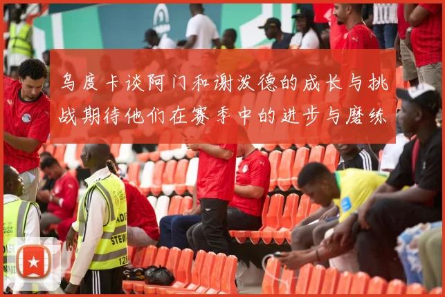 乌度卡谈阿门和谢泼德的成长与挑战期待他们在赛季中的进步与磨练