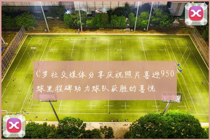 C罗社交媒体分享庆祝照片喜迎950球里程碑助力球队获胜的喜悦
