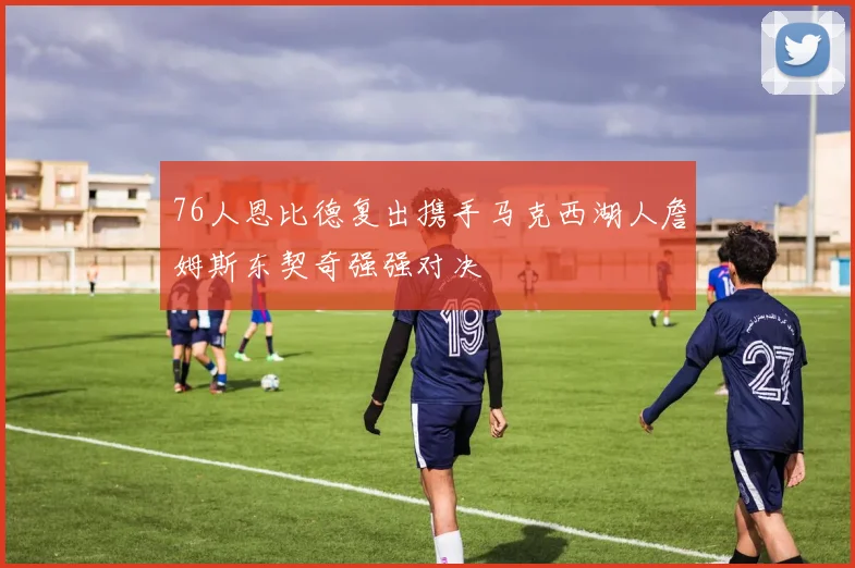 76人恩比德复出携手马克西湖人詹姆斯东契奇强强对决