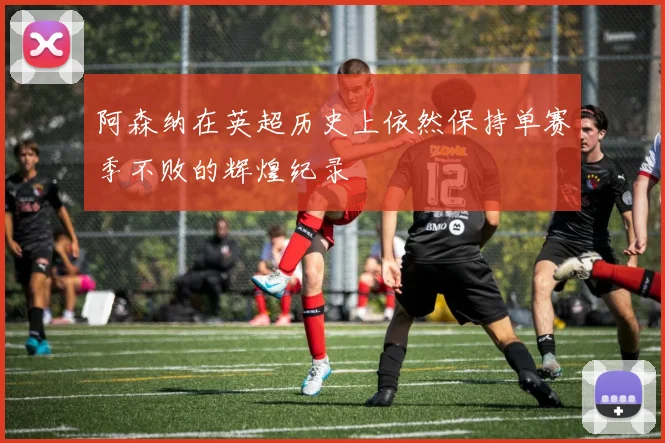 阿森纳在英超历史上依然保持单赛季不败的辉煌纪录