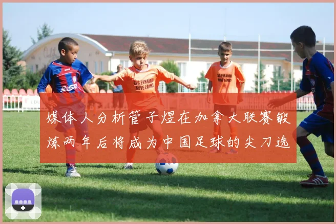 媒体人分析管子煜在加拿大联赛锻炼两年后将成为中国足球的尖刀选手