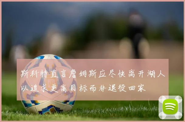 斯科特直言詹姆斯应尽快离开湖人以追求更高目标而非退役回家